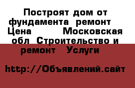 Построят дом от фундамента (ремонт) › Цена ­ 300 - Московская обл. Строительство и ремонт » Услуги   